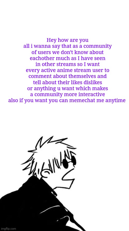 Just to make the stream a bit more fun | Hey how are you all i wanna say that as a community of users we don't know about eachother much as I have seen in other streams so I want every active anime stream user to comment about themselves and tell about their likes dislikes or anything u want which makes a community more interactive also if you want you can memechat me anytime | image tagged in goofy gojo | made w/ Imgflip meme maker