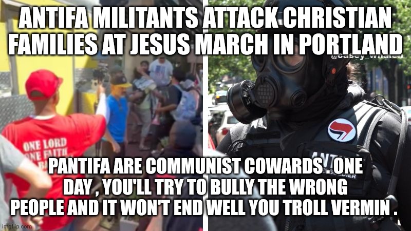 christian persecution | ANTIFA MILITANTS ATTACK CHRISTIAN FAMILIES AT JESUS MARCH IN PORTLAND; PANTIFA ARE COMMUNIST COWARDS . ONE DAY , YOU'LL TRY TO BULLY THE WRONG PEOPLE AND IT WON'T END WELL YOU TROLL VERMIN . | image tagged in antifa | made w/ Imgflip meme maker