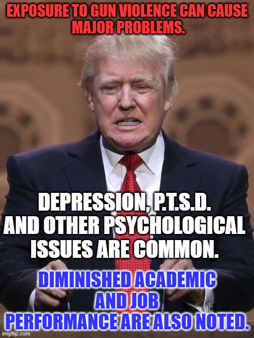 It is not unfair to scrutinize his behavior and performance related to the attempt on his life. | EXPOSURE TO GUN VIOLENCE CAN CAUSE
 MAJOR PROBLEMS. DEPRESSION, P.T.S.D. AND OTHER PSYCHOLOGICAL ISSUES ARE COMMON. DIMINISHED ACADEMIC AND JOB PERFORMANCE ARE ALSO NOTED. | image tagged in donald trump | made w/ Imgflip meme maker