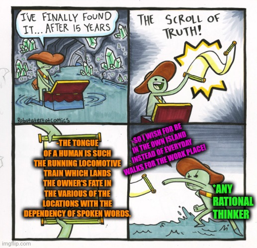 -Give a ticket tor the conductor! | -THE TONGUE OF A HUMAN IS SUCH THE RUNNING LOCOMOTIVE TRAIN WHICH LANDS THE OWNER'S FATE IN THE VARIOUS OF THE LOCATIONS WITH THE DEPENDENCY OF SPOKEN WORDS. -SO I WISH FOR BE IN THE OWN ISLAND INSTEAD OF EVERYDAY WALKS FOR THE WORK PLACE! *ANY RATIONAL THINKER | image tagged in memes,the scroll of truth,miley cyrus tongue,wants to know your location,i like trains,independence day | made w/ Imgflip meme maker
