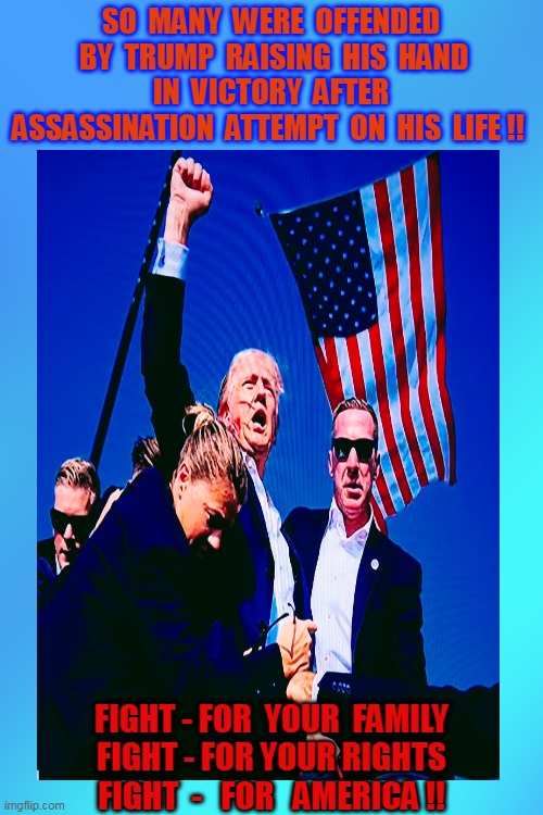 An ASSASSINATION attempt on YOUR Life - Missed Me M-Fkr !! HELL YEAH YOU Raise Your Hand in VICTORY !!! | SO  MANY  WERE  OFFENDED  BY  TRUMP  RAISING  HIS  HAND  IN  VICTORY  AFTER  ASSASSINATION  ATTEMPT  ON  HIS  LIFE !! FIGHT - FOR  YOUR  FAMILY
FIGHT - FOR YOUR RIGHTS
FIGHT  -   FOR   AMERICA !! | image tagged in assassination,love wins,democrat,mainstream media,party of haters,evil government | made w/ Imgflip meme maker