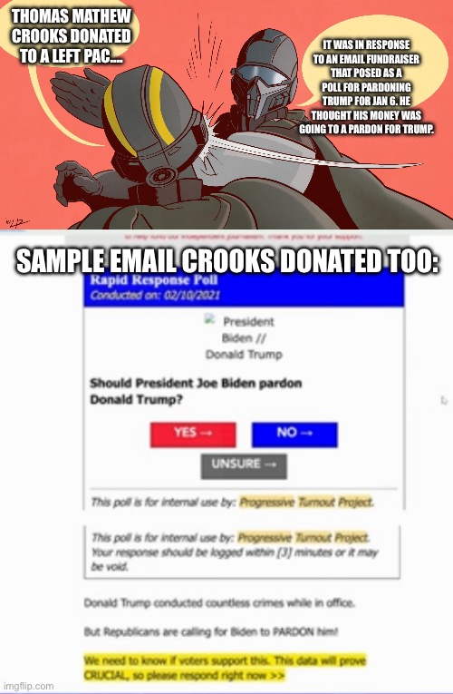 I don’t condone this fund raising tactic either. | IT WAS IN RESPONSE TO AN EMAIL FUNDRAISER THAT POSED AS A POLL FOR PARDONING TRUMP FOR JAN 6. HE THOUGHT HIS MONEY WAS GOING TO A PARDON FOR TRUMP. THOMAS MATHEW CROOKS DONATED TO A LEFT PAC…. SAMPLE EMAIL CROOKS DONATED TOO: | image tagged in helldivers 2 slap,election 2024,trump,conservative,assassination,fail | made w/ Imgflip meme maker