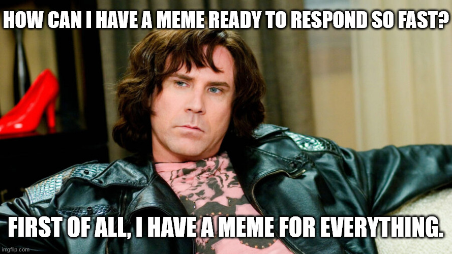 I have a meme for everything | HOW CAN I HAVE A MEME READY TO RESPOND SO FAST? FIRST OF ALL, I HAVE A MEME FOR EVERYTHING. | image tagged in blades of glory,meme for everything,interview answer | made w/ Imgflip meme maker