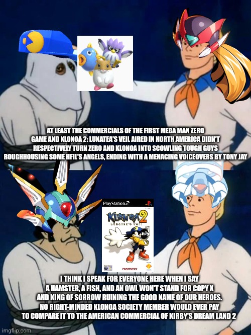 Scooby-Doo Unmasking | AT LEAST THE COMMERCIALS OF THE FIRST MEGA MAN ZERO GAME AND KLONOA 2: LUNATEA'S VEIL AIRED IN NORTH AMERICA DIDN'T RESPECTIVELY TURN ZERO AND KLONOA INTO SCOWLING TOUGH GUYS ROUGHHOUSING SOME HFIL'S ANGELS, ENDING WITH A MENACING VOICEOVERS BY TONY JAY; I THINK I SPEAK FOR EVERYONE HERE WHEN I SAY A HAMSTER, A FISH, AND AN OWL WON'T STAND FOR COPY X AND KING OF SORROW RUINING THE GOOD NAME OF OUR HEROES. NO RIGHT-MINDED KLONOA SOCIETY MEMBER WOULD EVER PAY TO COMPARE IT TO THE AMERICAN COMMERCIAL OF KIRBY'S DREAM LAND 2 | image tagged in scooby-doo unmasking,kirby,klonoa,megaman zero,commercial | made w/ Imgflip meme maker