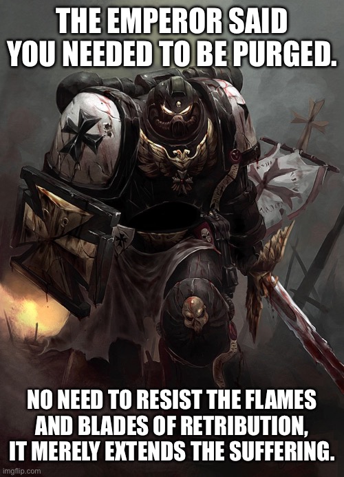 Warhammer 40k Black Templar | THE EMPEROR SAID YOU NEEDED TO BE PURGED. NO NEED TO RESIST THE FLAMES AND BLADES OF RETRIBUTION, IT MERELY EXTENDS THE SUFFERING. | image tagged in warhammer 40k black templar | made w/ Imgflip meme maker