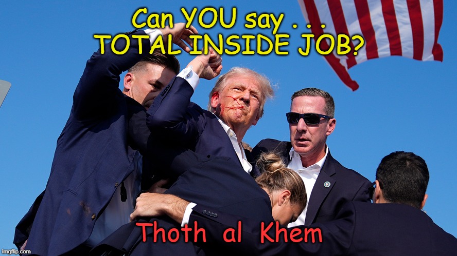TRUMP SHOOTING INSIDE JOB | Can YOU say . . .
TOTAL INSIDE JOB? Thoth  al  Khem | image tagged in trump shooting,inside job,secret service insiders,traitors,trump 2024 | made w/ Imgflip meme maker