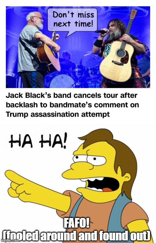 Jack black and evil at his heart. | Don't miss next time! FAFO!
(fooled around and found out) | image tagged in ha ha,trump assassination,assassination,jack black | made w/ Imgflip meme maker