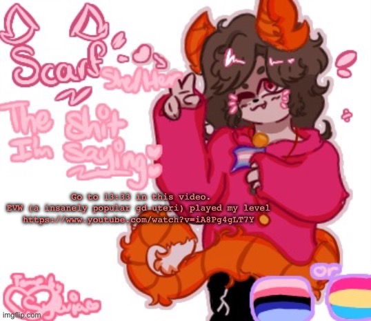https://www.youtube.com/watch?v=iA8Pg4gLT7Y | Go to 13:33 in this video. EVW (a insanely popular gd uteri) played my level 
https://www.youtube.com/watch?v=iA8Pg4gLT7Y | image tagged in scarf announcement template made by sylvia v1 | made w/ Imgflip meme maker