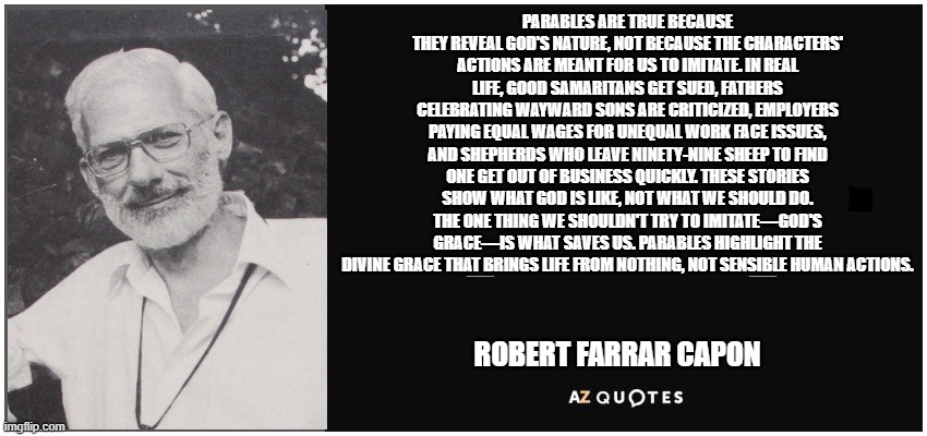 Robert Farrar Capon | PARABLES ARE TRUE BECAUSE THEY REVEAL GOD'S NATURE, NOT BECAUSE THE CHARACTERS' ACTIONS ARE MEANT FOR US TO IMITATE. IN REAL LIFE, GOOD SAMARITANS GET SUED, FATHERS CELEBRATING WAYWARD SONS ARE CRITICIZED, EMPLOYERS PAYING EQUAL WAGES FOR UNEQUAL WORK FACE ISSUES, AND SHEPHERDS WHO LEAVE NINETY-NINE SHEEP TO FIND ONE GET OUT OF BUSINESS QUICKLY. THESE STORIES SHOW WHAT GOD IS LIKE, NOT WHAT WE SHOULD DO. THE ONE THING WE SHOULDN'T TRY TO IMITATE—GOD'S GRACE—IS WHAT SAVES US. PARABLES HIGHLIGHT THE DIVINE GRACE THAT BRINGS LIFE FROM NOTHING, NOT SENSIBLE HUMAN ACTIONS. ROBERT FARRAR CAPON | image tagged in az quotes | made w/ Imgflip meme maker