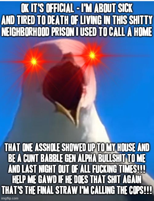 Fucking cunt wants to babble this stupid Gen alpha bullshit in my face and expect me to have time for his ID problems FUCK THAT | OK IT'S OFFICIAL - I'M ABOUT SICK AND TIRED TO DEATH OF LIVING IN THIS SHITTY NEIGHBORHOOD PRISON I USED TO CALL A HOME; THAT ONE ASSHOLE SHOWED UP TO MY HOUSE AND
BE A CUNT BABBLE GEN ALPHA BULLSHIT TO ME
AND LAST NIGHT OUT OF ALL FUCKING TIMES!!!
HELP ME GAWD IF HE DOES THAT SHIT AGAIN
THAT'S THE FINAL STRAW I'M CALLING THE COPS!!! | image tagged in seagull ahhh,memes,relatable,asshole,bad neighbors,shits gonna hit the fan so high it'll make your head spin | made w/ Imgflip meme maker