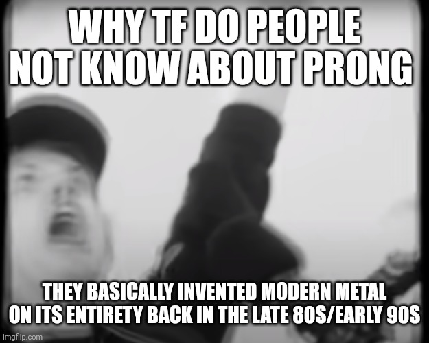 Roomie scream | WHY TF DO PEOPLE NOT KNOW ABOUT PRONG; THEY BASICALLY INVENTED MODERN METAL ON ITS ENTIRETY BACK IN THE LATE 80S/EARLY 90S | image tagged in roomie scream | made w/ Imgflip meme maker