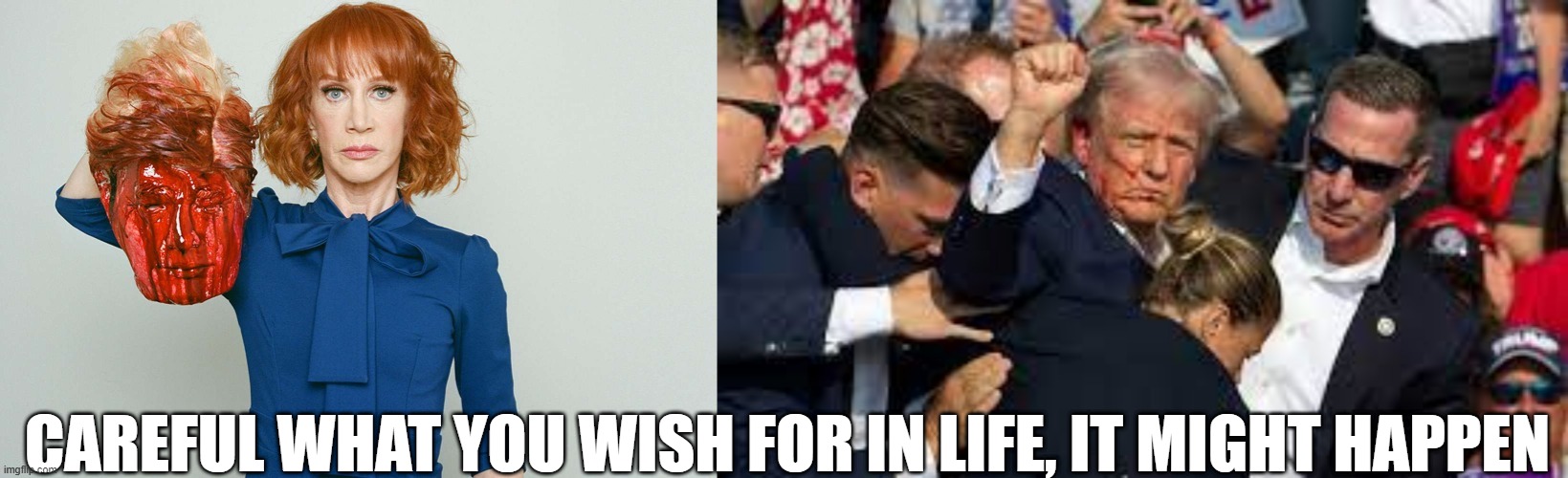 Careful what you wish for in life , it might happen. | CAREFUL WHAT YOU WISH FOR IN LIFE, IT MIGHT HAPPEN | image tagged in trump,kathy griffin,rnc,biden,assassination | made w/ Imgflip meme maker