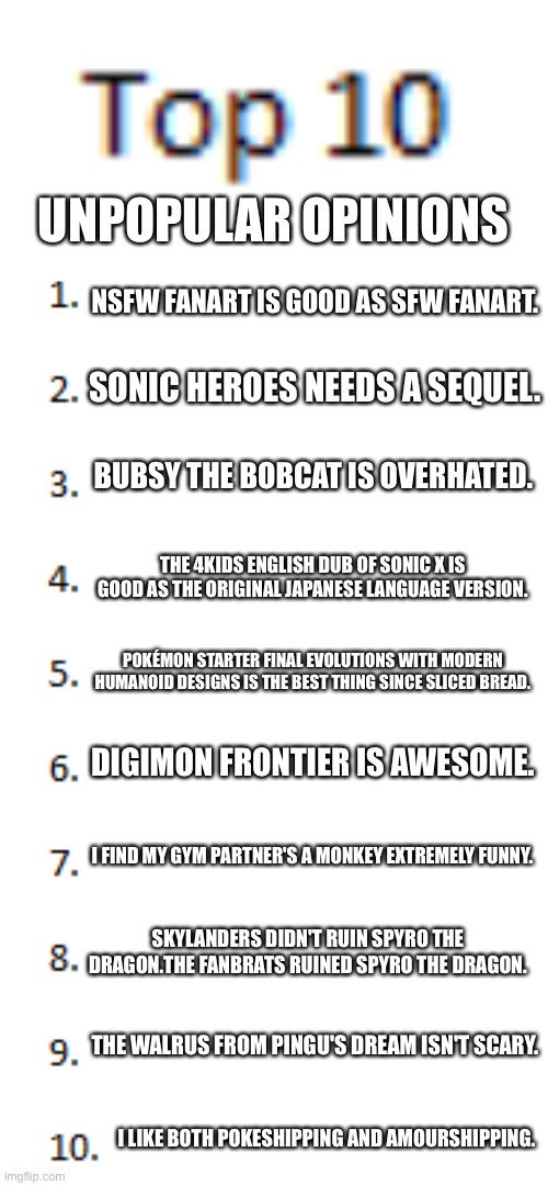 Top 10 List | UNPOPULAR OPINIONS; NSFW FANART IS GOOD AS SFW FANART. SONIC HEROES NEEDS A SEQUEL. BUBSY THE BOBCAT IS OVERHATED. THE 4KIDS ENGLISH DUB OF SONIC X IS GOOD AS THE ORIGINAL JAPANESE LANGUAGE VERSION. POKÉMON STARTER FINAL EVOLUTIONS WITH MODERN HUMANOID DESIGNS IS THE BEST THING SINCE SLICED BREAD. DIGIMON FRONTIER IS AWESOME. I FIND MY GYM PARTNER'S A MONKEY EXTREMELY FUNNY. SKYLANDERS DIDN'T RUIN SPYRO THE DRAGON.THE FANBRATS RUINED SPYRO THE DRAGON. THE WALRUS FROM PINGU'S DREAM ISN'T SCARY. I LIKE BOTH POKESHIPPING AND AMOURSHIPPING. | image tagged in top 10 list | made w/ Imgflip meme maker