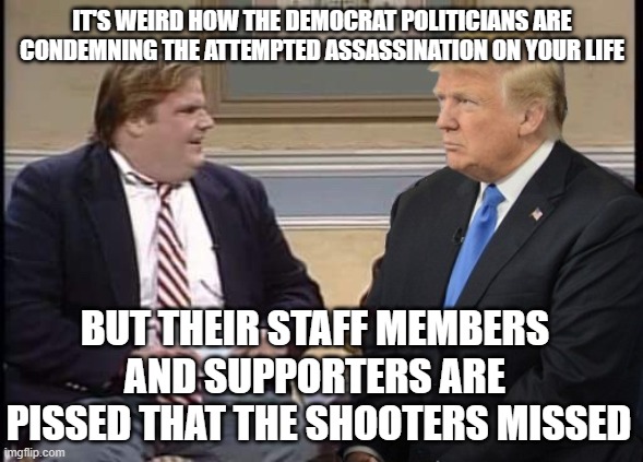 Tru Colours | IT'S WEIRD HOW THE DEMOCRAT POLITICIANS ARE CONDEMNING THE ATTEMPTED ASSASSINATION ON YOUR LIFE; BUT THEIR STAFF MEMBERS 
AND SUPPORTERS ARE 
PISSED THAT THE SHOOTERS MISSED | image tagged in chris farley and trump | made w/ Imgflip meme maker