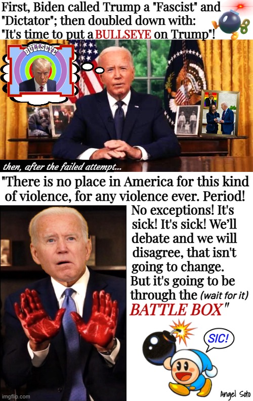 Biden responds to Trump assassination attempt with gaffe | First, Biden called Trump a "Fascist" and
"Dictator"; then doubled down with:
"It's time to put a                    on Trump"! BULLSEYE; then, after the failed attempt... "There is no place in America for this kind
 of violence, for any violence ever. Period! No exceptions! It's   
sick! It's sick! We’ll  
debate and we will  
disagree, that isn't  
going to change.      
But it's going to be   
through the; (wait for it); "; BATTLE BOX; SIC! Angel Soto | image tagged in biden responds to trump attack with gaffe,joe biden,donald trump,america,dictator,fascist | made w/ Imgflip meme maker