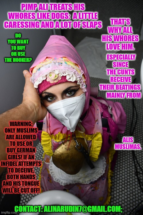 whore Loretta and her Arabian pimp | THAT'S WHY ALL HIS WHORES LOVE HIM. PIMP ALI TREATS HIS WHORES LIKE DOGS:  A LITTLE CARESSING AND A LOT OF SLAPS; DO YOU WANT TO BUY OR USE THE HOOKER? ESPECIALLY SINCE THE CUNTS RECEIVE THEIR BEATINGS; MAINLY FROM; WARNING: ONLY MUSLIMS ARE ALLOWED TO USE OR BUY GERMAN GIRLS! IF AN INFIDEL ATTEMPTS TO DECEIVE, BOTH HANDS AND HIS TONGUE WILL BE CUT OFF! ALIS MUSLIMAS. CONTACT: ALINARUDIN7@GMAIL.COM; | image tagged in whore loretta and her arabian pimp | made w/ Imgflip meme maker