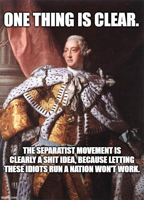 King George III | ONE THING IS CLEAR. THE SEPARATIST MOVEMENT IS CLEARLY A SHIT IDEA, BECAUSE LETTING THESE IDIOTS RUN A NATION WON'T WORK. | image tagged in king george iii | made w/ Imgflip meme maker