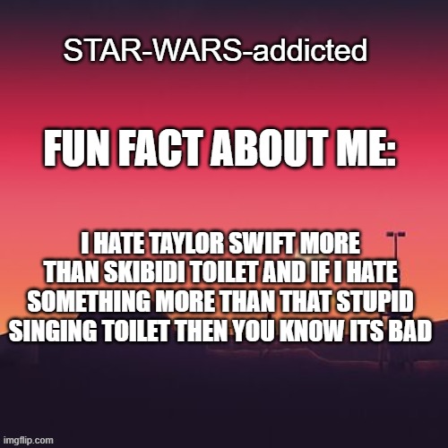 .... | FUN FACT ABOUT ME:; I HATE TAYLOR SWIFT MORE THAN SKIBIDI TOILET AND IF I HATE SOMETHING MORE THAN THAT STUPID SINGING TOILET THEN YOU KNOW ITS BAD | image tagged in star-wars-addicted template | made w/ Imgflip meme maker