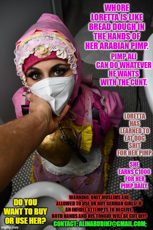 Pimp Ali and his hooker Loretta | WHORE LORETTA IS LIKE BREAD DOUGH IN THE HANDS OF HER ARABIAN PIMP. PIMP ALI CAN DO WHATEVER HE WANTS WITH THE CUNT. LORETTA HAS LEARNED TO EAT DOG SHIT FOR HER PIMP. SHE EARNS €1000  FOR HER PIMP DAILY. WARNING: ONLY MUSLIMS ARE ALLOWED TO USE OR BUY GERMAN GIRLS! IF AN INFIDEL ATTEMPTS TO DECEIVE, BOTH HANDS AND HIS TONGUE WILL BE CUT OFF! DO YOU WANT TO BUY OR USE HER? CONTACT: ALINARUDIN7@GMAIL.COM; | image tagged in pimp ali and his hooker loretta | made w/ Imgflip meme maker