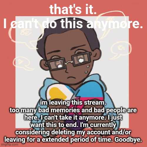 zari.'s picrew 3 & knuckles | that's it.
I can't do this anymore. im leaving this stream.
too many bad memories and bad people are here. I can't take it anymore. I just want this to end. I'm currently considering deleting my account and/or leaving for a extended period of time. Goodbye. | image tagged in zari 's picrew 3 knuckles | made w/ Imgflip meme maker