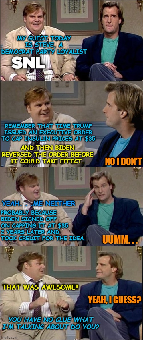 The Democratic party takes advantage of the ignorance of people | MY GUEST TODAY IS STEVE, A DEMOCRAT PARTY LOYALIST; REMEMBER THAT TIME TRUMP ISSUED AN EXECUTIVE ORDER TO CAP INSULIN PRICES AT $35; AND THEN BIDEN REVERSED THE ORDER BEFORE IT COULD TAKE EFFECT. NO I DON'T; YEAH. . .ME NEITHER; PROBABLY BECAUSE BIDEN SIGNED OFF ON CAPPING IT AT $35 2 YEARS LATER AND TOOK CREDIT FOR THE IDEA. UUMM. . . THAT WAS AWESOME!! YEAH, I GUESS? YOU HAVE NO CLUE WHAT I'M TALKING ABOUT DO YOU? | image tagged in insulin,35 dollar copay,trump,biden lying | made w/ Imgflip meme maker