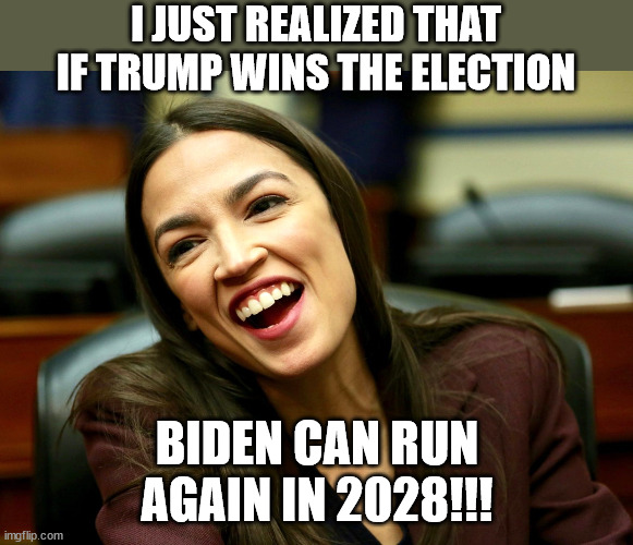 AOC logic... | I JUST REALIZED THAT IF TRUMP WINS THE ELECTION; BIDEN CAN RUN AGAIN IN 2028!!! | image tagged in aoc,memes,stupid liberals,dumbass,progressive,democrat | made w/ Imgflip meme maker