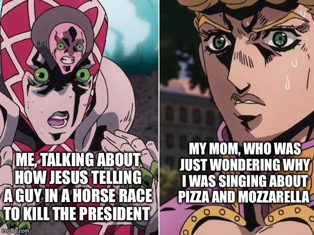 Pizza Mozzarella~ Pizza Mozzarella~ Rella Rella Rella Rella~ | MY MOM, WHO WAS JUST WONDERING WHY I WAS SINGING ABOUT PIZZA AND MOZZARELLA; ME, TALKING ABOUT HOW JESUS TELLING A GUY IN A HORSE RACE TO KILL THE PRESIDENT | image tagged in concerned giorno,jojo's bizarre adventure | made w/ Imgflip meme maker