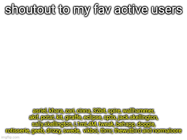 dw if ur not in the list i still think ur awesome | shoutout to my fav active users; asriel, khara, zari, cinna, 32bit, spire, wallhammer, akif, potat, kit, giraffe, eclipse, sp3x, jack.skellington, sally.skellington, L1mL4M, tweak, behapp, doggie, rotisserie, geeb, drizzy, swede,  vikboi, tbmr, thewutbird and normalcore | made w/ Imgflip meme maker