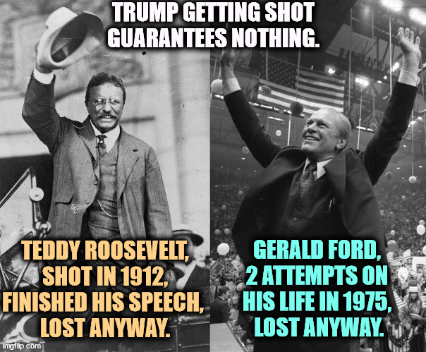 Don't count your chickens. | TRUMP GETTING SHOT GUARANTEES NOTHING. TEDDY ROOSEVELT, SHOT IN 1912, FINISHED HIS SPEECH, 
LOST ANYWAY. GERALD FORD, 
2 ATTEMPTS ON 
HIS LIFE IN 1975, 
LOST ANYWAY. | image tagged in president,assassination,losers,teddy roosevelt,gerald ford | made w/ Imgflip meme maker