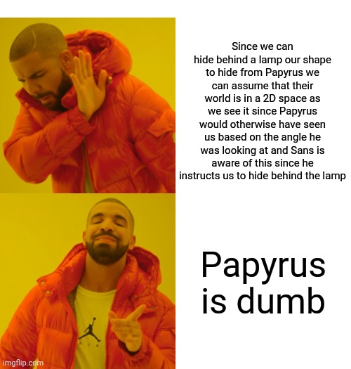 How did it take us this long to realize? Or maybe it didn't and this isn't original at all and I just didn't realize | Since we can hide behind a lamp our shape to hide from Papyrus we can assume that their world is in a 2D space as we see it since Papyrus would otherwise have seen us based on the angle he was looking at and Sans is aware of this since he instructs us to hide behind the lamp; Papyrus is dumb | image tagged in memes,drake hotline bling | made w/ Imgflip meme maker