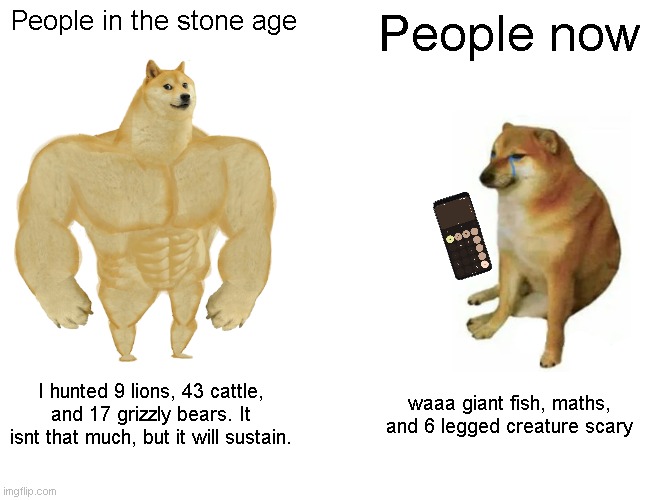 Buff Doge vs. Cheems | People in the stone age; People now; I hunted 9 lions, 43 cattle, and 17 grizzly bears. It isnt that much, but it will sustain. waaa giant fish, maths, and 6 legged creature scary | image tagged in memes,buff doge vs cheems | made w/ Imgflip meme maker