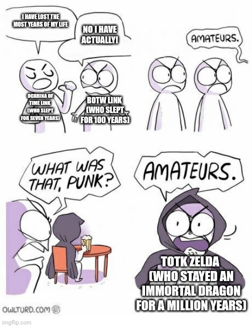 Amateurs | I HAVE LOST THE MOST YEARS OF MY LIFE; NO I HAVE ACTUALLY! OCARINA OF TIME LINK 
(WHO SLEPT FOR SEVEN YEARS); BOTW LINK 
(WHO SLEPT FOR 100 YEARS); TOTK ZELDA 
(WHO STAYED AN IMMORTAL DRAGON FOR A MILLION YEARS) | image tagged in amateurs | made w/ Imgflip meme maker