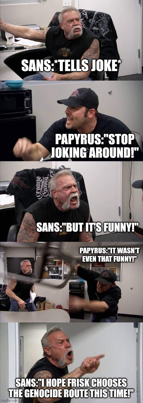 Sans is just a little jokester | SANS:*TELLS JOKE*; PAPYRUS:"STOP JOKING AROUND!"; SANS:"BUT IT'S FUNNY!"; PAPYRUS:"IT WASN'T EVEN THAT FUNNY!"; SANS:"I HOPE FRISK CHOOSES THE GENOCIDE ROUTE THIS TIME!" | image tagged in memes,american chopper argument | made w/ Imgflip meme maker