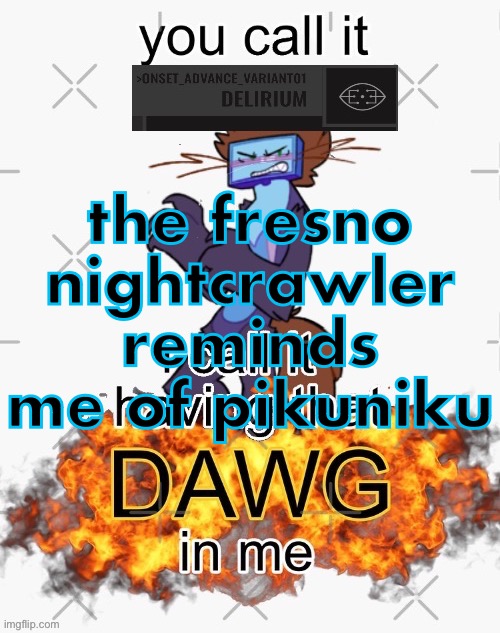 you call it delirium, i call it having that dawg in me | the fresno nightcrawler reminds me of pikuniku | image tagged in you call it delirium i call it having that dawg in me | made w/ Imgflip meme maker