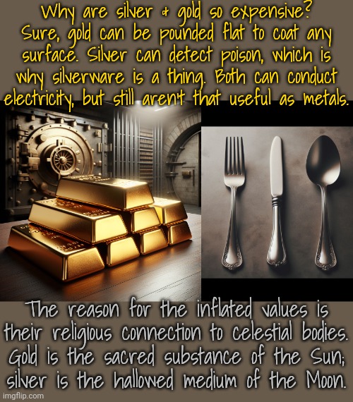 Of course, not all cultures value them like modern capitalist nations do. | Why are silver & gold so expensive? Sure, gold can be pounded flat to coat any surface. Silver can detect poison, which is why silverware is a thing. Both can conduct electricity, but still aren't that useful as metals. The reason for the inflated values is
their religious connection to celestial bodies.
Gold is the sacred substance of the Sun;
silver is the hallowed medium of the Moon. | image tagged in gold bars,silverware,traditions,precious,treasure | made w/ Imgflip meme maker