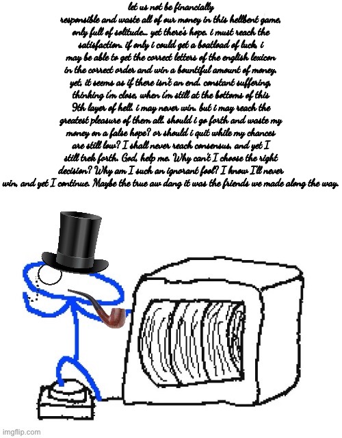 Aw dang it | let us not be financially responsible and waste all of our money in this hellbent game, only full of solitude… yet there’s hope. i must reach the satisfaction. if only i could get a boatload of luck, i may be able to get the correct letters of the english lexicon in the correct order and win a bountiful amount of money. yet, it seems as if there isn’t an end. constant suffering, thinking i’m close, when i’m still at the bottoms of this 9th layer of hell. i may never win. but i may reach the greatest pleasure of them all. should i go forth and waste my money on a false hope? or should i quit while my chances are still low? I shall never reach consensus, and yet I still trek forth. God, help me. Why can’t I choose the right decision? Why am I such an ignorant fool? I know I’ll never win, and yet I continue. Maybe the true aw dang it was the friends we made along the way. | made w/ Imgflip meme maker