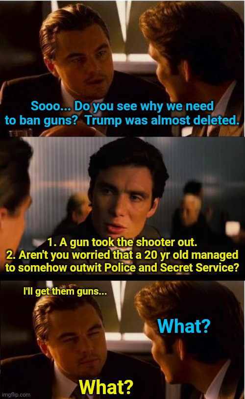 Inception Meme | Sooo... Do you see why we need to ban guns?  Trump was almost deleted. 1. A gun took the shooter out.
2. Aren't you worried that a 20 yr old managed to somehow outwit Police and Secret Service? I'll get them guns... What? What? | image tagged in memes,inception | made w/ Imgflip meme maker