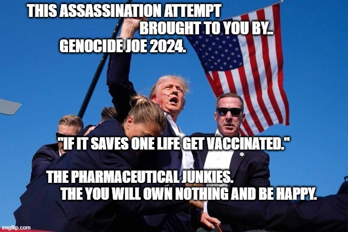 Trump Shot | THIS ASSASSINATION ATTEMPT                                  
                       BROUGHT TO YOU BY..     GENOCIDE JOE 2024. "IF IT SAVES ONE LIFE GET VACCINATED."                          
 THE PHARMACEUTICAL JUNKIES.                                      THE YOU WILL OWN NOTHING AND BE HAPPY. | image tagged in trump shot | made w/ Imgflip meme maker