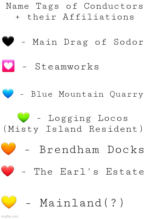 A hint about my new fandom fixation for some unknown reason | Name Tags of Conductors + their Affiliations; 🖤 - Main Drag of Sodor; 💟 - Steamworks; 💙 - Blue Mountain Quarry; 💚 - Logging Locos (Misty Island Resident); 🧡 - Brendham Docks; ❤ - The Earl's Estate; 💛 - Mainland(?) | image tagged in think you can guess,im reliving my childhood again okay leave me alone | made w/ Imgflip meme maker