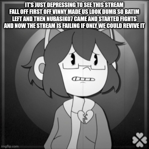 Depressed Kel | IT'S JUST DEPRESSING TO SEE THIS STREAM FALL OFF FIRST OFF VINNY MADE US LOOK DUMB SO BATIM LEFT AND THEN NUBASIK07 CAME AND STARTED FIGHTS AND NOW THE STREAM IS FAILING IF ONLY WE COULD REVIVE IT | image tagged in depressed kel | made w/ Imgflip meme maker