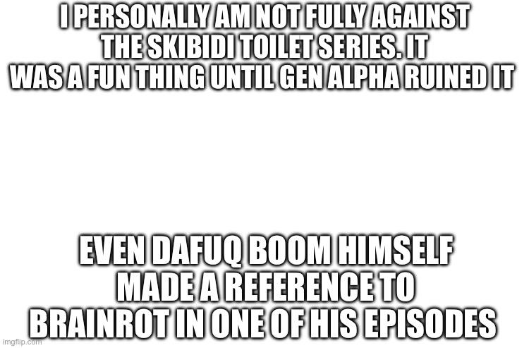 We only hate it because of gen alpha kids | I PERSONALLY AM NOT FULLY AGAINST THE SKIBIDI TOILET SERIES. IT WAS A FUN THING UNTIL GEN ALPHA RUINED IT; EVEN DAFUQ BOOM HIMSELF MADE A REFERENCE TO BRAINROT IN ONE OF HIS EPISODES | image tagged in blank white | made w/ Imgflip meme maker