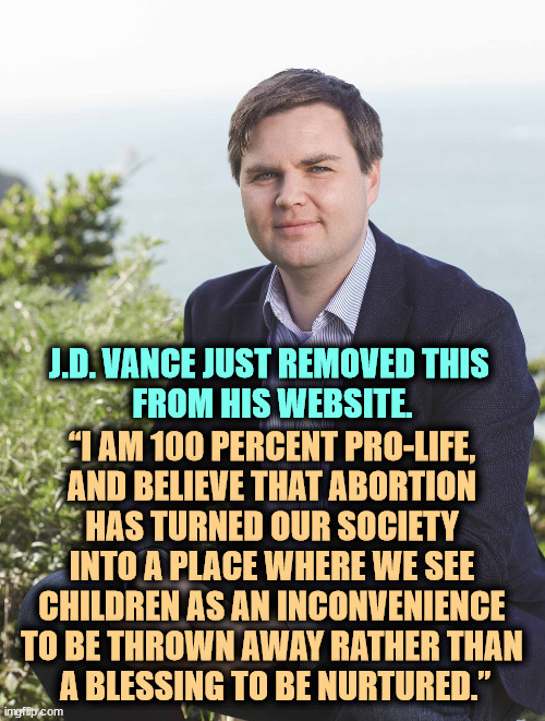 No abortion pills allowed through the mail? A guaranteed loser at the ballot box. | J.D. VANCE JUST REMOVED THIS 
FROM HIS WEBSITE. “I AM 100 PERCENT PRO-LIFE, 
AND BELIEVE THAT ABORTION 
HAS TURNED OUR SOCIETY 
INTO A PLACE WHERE WE SEE 
CHILDREN AS AN INCONVENIENCE 
TO BE THROWN AWAY RATHER THAN 
A BLESSING TO BE NURTURED.” | image tagged in j d vance,against,women,health,abortion,arrogance | made w/ Imgflip meme maker