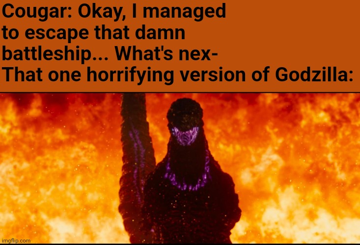 PERSECUTION OF THE MASSES - SACRED BLESSINGS COUNT FOR NOTHING | Cougar: Okay, I managed to escape that damn battleship... What's nex-
That one horrifying version of Godzilla: | image tagged in shin godzilla destruction | made w/ Imgflip meme maker