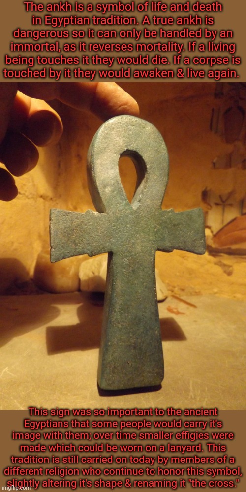 It's Amon, not Amen. | The ankh is a symbol of life and death
in Egyptian tradition. A true ankh is dangerous so it can only be handled by an immortal, as it reverses mortality. If a living being touches it they would die. If a corpse is
touched by it they would awaken & live again. This sign was so important to the ancient
Egyptians that some people would carry it's image with them; over time smaller effigies were made which could be worn on a lanyard. This tradition is still carried on today by members of a
different religion who continue to honor this symbol,
slightly altering it's shape & renaming it "the cross." | image tagged in egyptian ankh,historical,holy,resurrection,christians | made w/ Imgflip meme maker