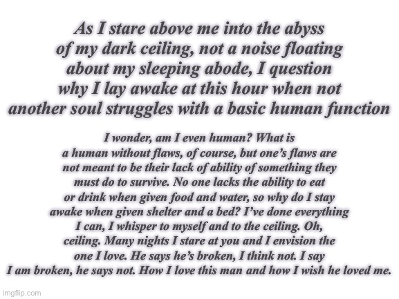 When I’m tired, I write. Decided to dabble in poetry. | As I stare above me into the abyss of my dark ceiling, not a noise floating about my sleeping abode, I question why I lay awake at this hour when not another soul struggles with a basic human function; I wonder, am I even human? What is a human without flaws, of course, but one’s flaws are not meant to be their lack of ability of something they must do to survive. No one lacks the ability to eat or drink when given food and water, so why do I stay awake when given shelter and a bed? I’ve done everything I can, I whisper to myself and to the ceiling. Oh, ceiling. Many nights I stare at you and I envision the one I love. He says he’s broken, I think not. I say I am broken, he says not. How I love this man and how I wish he loved me. | image tagged in blank white template | made w/ Imgflip meme maker