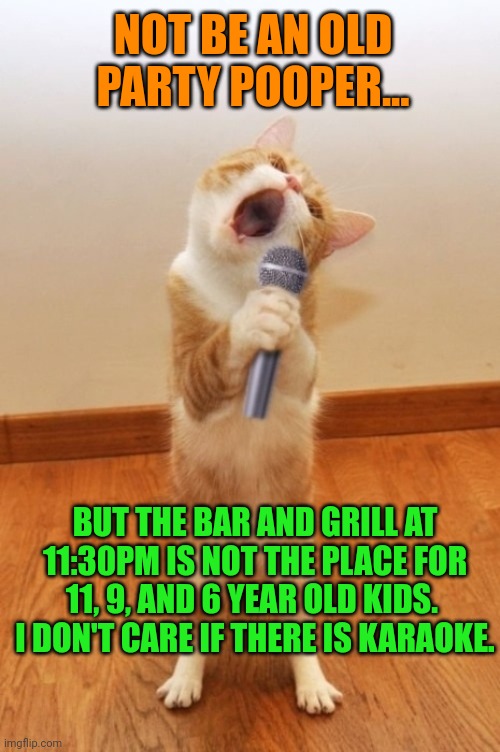 Karaoke Cat | NOT BE AN OLD PARTY POOPER... BUT THE BAR AND GRILL AT 11:30PM IS NOT THE PLACE FOR 11, 9, AND 6 YEAR OLD KIDS.  I DON'T CARE IF THERE IS KARAOKE. | image tagged in karaoke cat | made w/ Imgflip meme maker