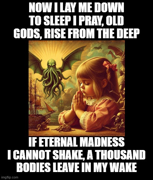 Cthulhu Prayer | NOW I LAY ME DOWN
TO SLEEP I PRAY, OLD
GODS, RISE FROM THE DEEP; IF ETERNAL MADNESS
I CANNOT SHAKE, A THOUSAND
BODIES LEAVE IN MY WAKE | image tagged in cthulhu,thoughts and prayers | made w/ Imgflip meme maker