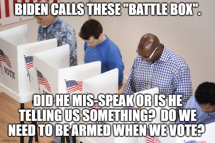 Just checking, for a friend. | BIDEN CALLS THESE "BATTLE BOX". DID HE MIS-SPEAK OR IS HE TELLING US SOMETHING?  DO WE NEED TO BE ARMED WHEN WE VOTE? | image tagged in i'm afraid of leftists these days,hate is the central platform of the democrat party,democrat party is the party of hatred | made w/ Imgflip meme maker