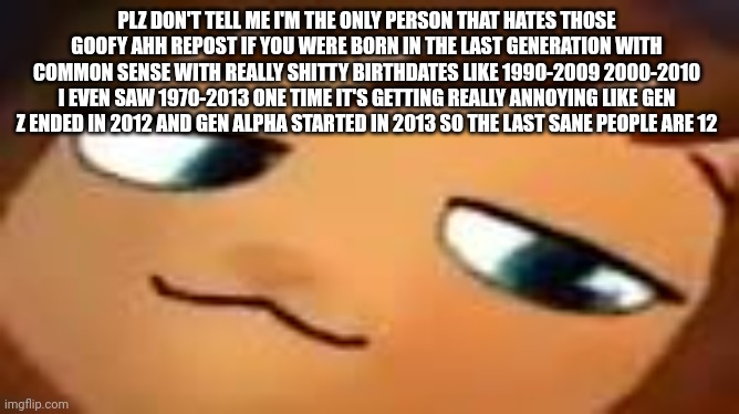 smug hat kid.mp4 | PLZ DON'T TELL ME I'M THE ONLY PERSON THAT HATES THOSE GOOFY AHH REPOST IF YOU WERE BORN IN THE LAST GENERATION WITH COMMON SENSE WITH REALLY SHITTY BIRTHDATES LIKE 1990-2009 2000-2010 I EVEN SAW 1970-2013 ONE TIME IT'S GETTING REALLY ANNOYING LIKE GEN Z ENDED IN 2012 AND GEN ALPHA STARTED IN 2013 SO THE LAST SANE PEOPLE ARE 12 | image tagged in smug hat kid mp4 | made w/ Imgflip meme maker
