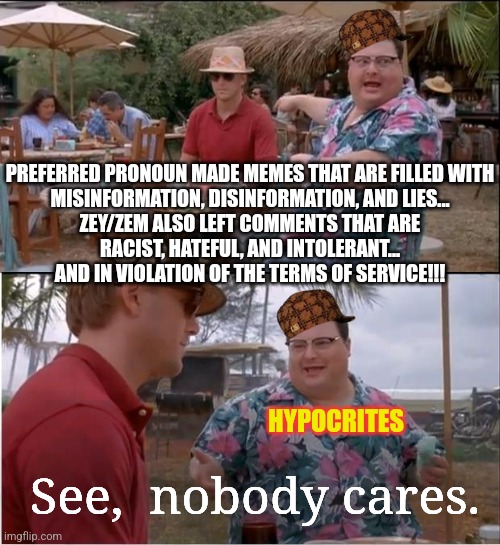 N.W.O.  vs.  U.S.A.     Place your bets... | PREFERRED PRONOUN MADE MEMES THAT ARE FILLED WITH

MISINFORMATION, DISINFORMATION, AND LIES...

ZEY/ZEM ALSO LEFT COMMENTS THAT ARE
RACIST, HATEFUL, AND INTOLERANT...
AND IN VIOLATION OF THE TERMS OF SERVICE!!! HYPOCRITES; See,  nobody cares. | image tagged in see nobody cares,free speech,1st amendment,trump 2024,msm lies,cnn fake news | made w/ Imgflip meme maker
